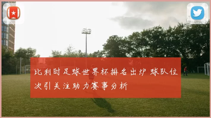 比利时足球世界杯排名出炉 球队位次引关注助力赛事分析