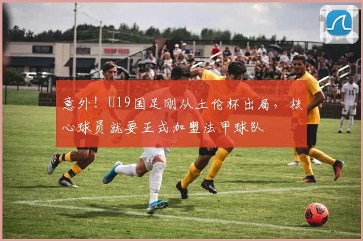 意外！U19国足刚从土伦杯出局，核心球员就要正式加盟法甲球队