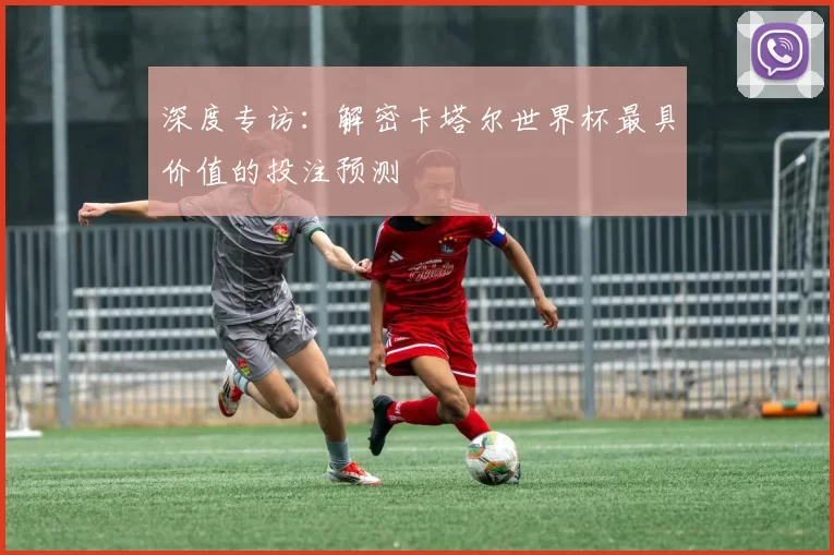 深度专访：解密卡塔尔世界杯最具价值的投注预测