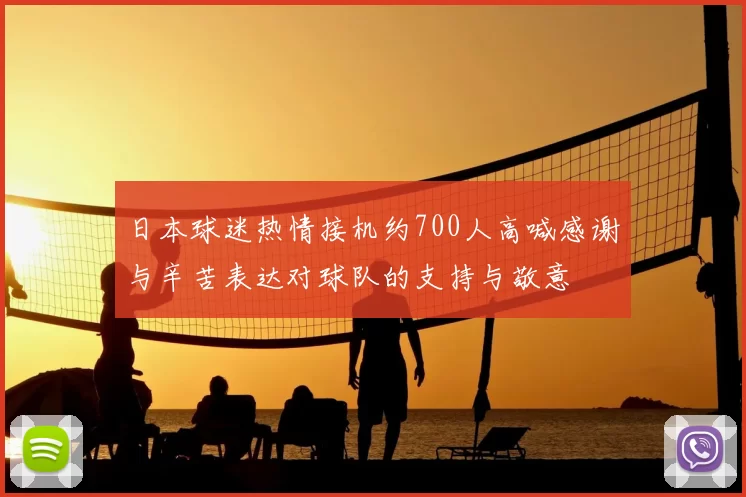 日本球迷热情接机约700人高喊感谢与辛苦表达对球队的支持与敬意