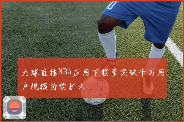 九球直播NBA应用下载量突破千万用户规模持续扩大