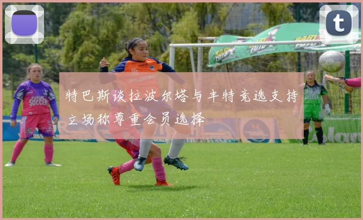 特巴斯谈拉波尔塔与丰特竞选支持立场称尊重会员选择