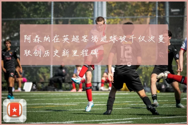 阿森纳在英超客场进球破千仅次曼联创历史新里程碑