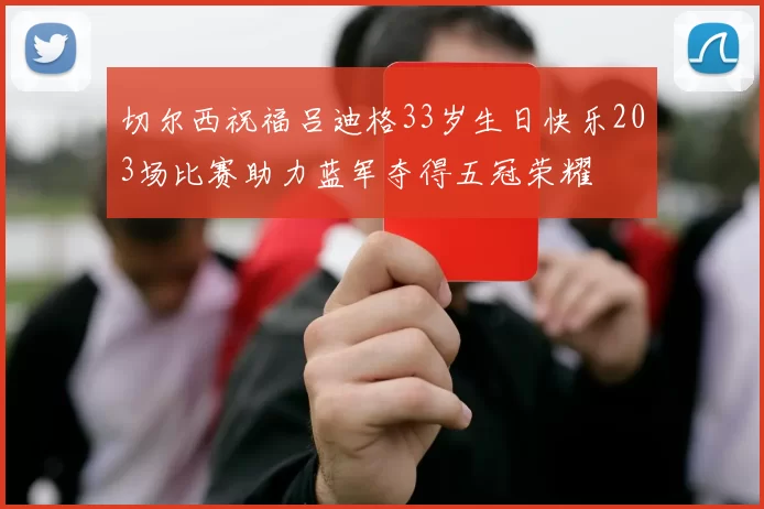 切尔西祝福吕迪格33岁生日快乐203场比赛助力蓝军夺得五冠荣耀
