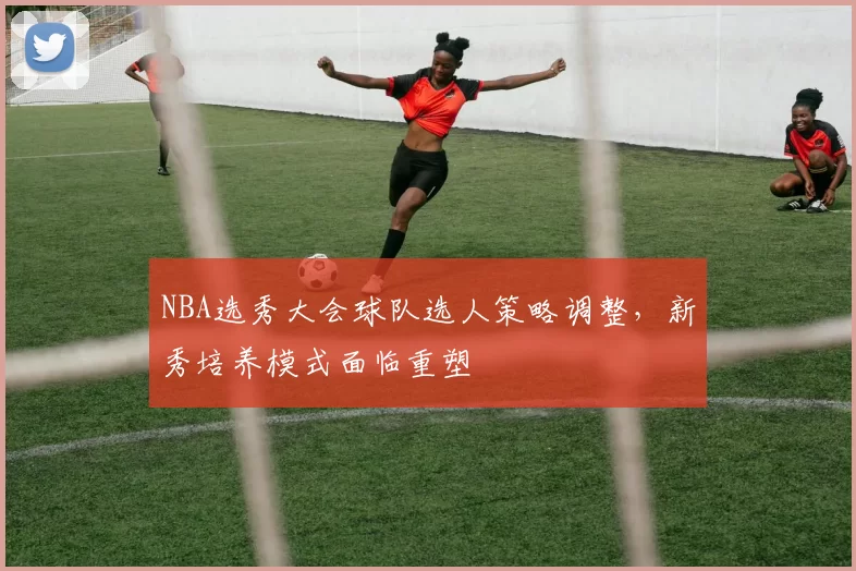 NBA选秀大会球队选人策略调整，新秀培养模式面临重塑