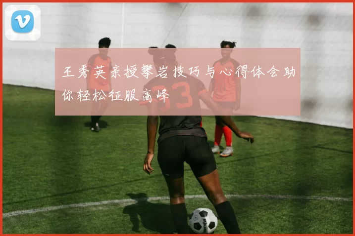 王秀英亲授攀岩技巧与心得体会助你轻松征服高峰