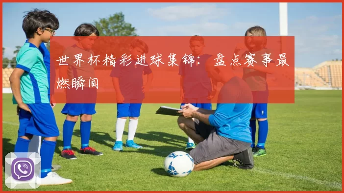 世界杯精彩进球集锦:盘点赛事最燃瞬间