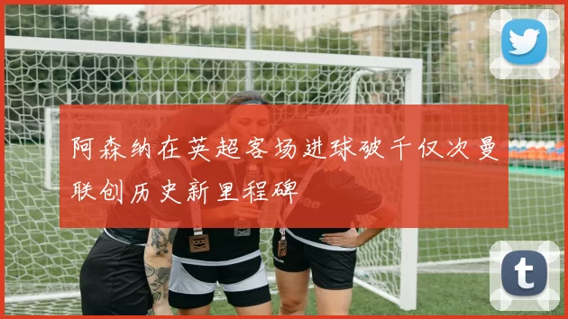 阿森纳在英超客场进球破千仅次曼联创历史新里程碑
