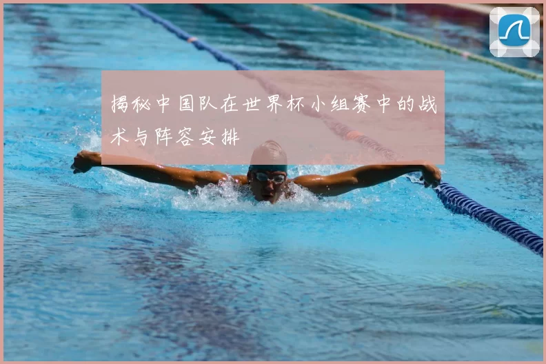 揭秘中国队在世界杯小组赛中的战术与阵容安排